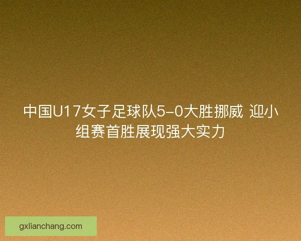 中国U17女子足球队5-0大胜挪威 迎小组赛首胜展现强大实力