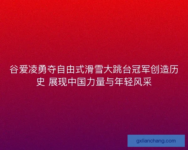 谷爱凌勇夺自由式滑雪大跳台冠军创造历史 展现中国力量与年轻风采