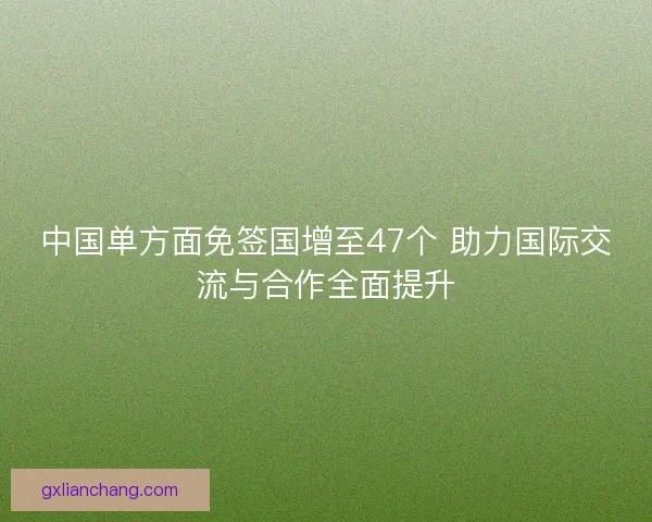 中国单方面免签国增至47个 助力国际交流与合作全面提升