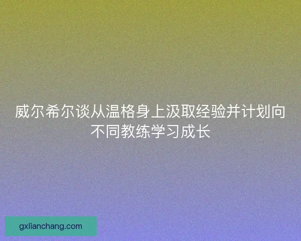 威尔希尔谈从温格身上汲取经验并计划向不同教练学习成长