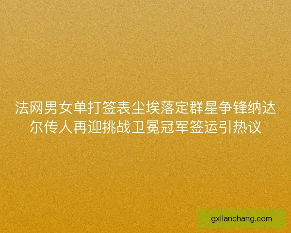 法网男女单打签表尘埃落定群星争锋纳达尔传人再迎挑战卫冕冠军签运引热议